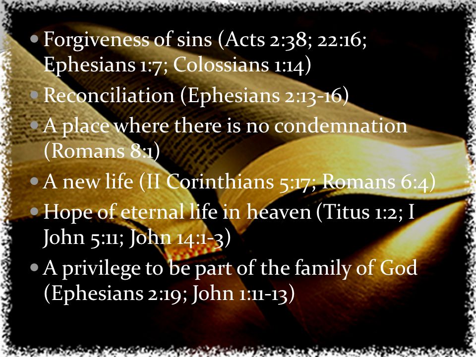 Forgiveness of sins (Acts 2:38; 22:16; Ephesians 1:7; Colossians 1:14) Reconciliation (Ephesians 2:13-16) A place where there is no condemnation (Romans 8:1) A new life (II Corinthians 5:17; Romans 6:4) Hope of eternal life in heaven (Titus 1:2; I John 5:11; John 14:1-3) A privilege to be part of the family of God (Ephesians 2:19; John 1:11-13)