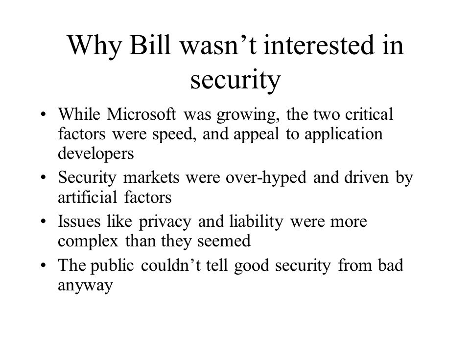 Why Bill wasn’t interested in security While Microsoft was growing, the two critical factors were speed, and appeal to application developers Security markets were over-hyped and driven by artificial factors Issues like privacy and liability were more complex than they seemed The public couldn’t tell good security from bad anyway