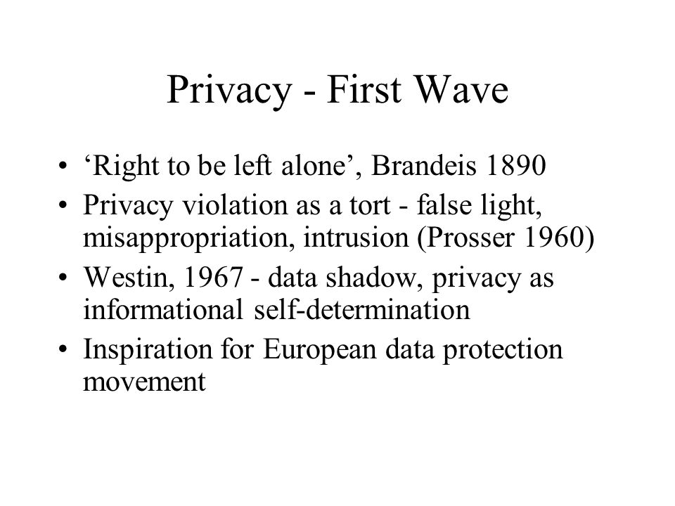 Privacy - First Wave ‘Right to be left alone’, Brandeis 1890 Privacy violation as a tort - false light, misappropriation, intrusion (Prosser 1960) Westin, data shadow, privacy as informational self-determination Inspiration for European data protection movement