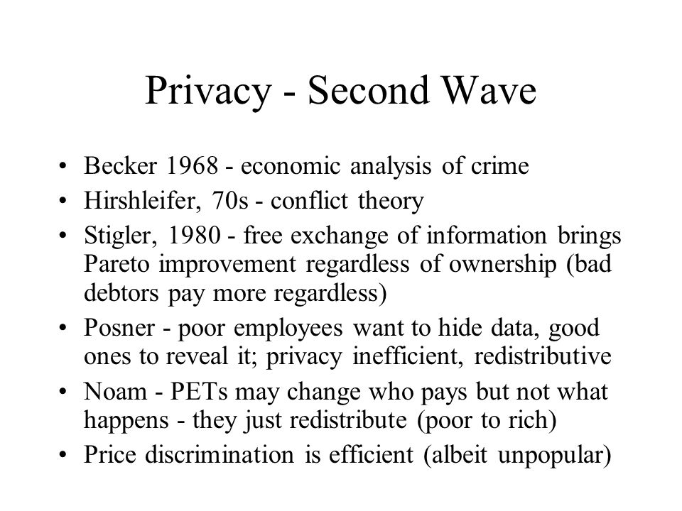 Privacy - Second Wave Becker economic analysis of crime Hirshleifer, 70s - conflict theory Stigler, free exchange of information brings Pareto improvement regardless of ownership (bad debtors pay more regardless) Posner - poor employees want to hide data, good ones to reveal it; privacy inefficient, redistributive Noam - PETs may change who pays but not what happens - they just redistribute (poor to rich) Price discrimination is efficient (albeit unpopular)