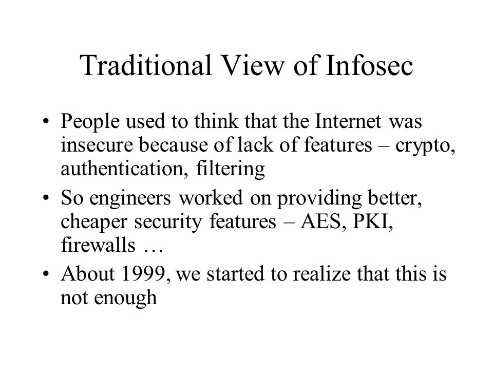 Traditional View of Infosec People used to think that the Internet was insecure because of lack of features – crypto, authentication, filtering So engineers worked on providing better, cheaper security features – AES, PKI, firewalls … About 1999, we started to realize that this is not enough