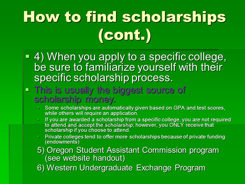 How to find scholarships (cont.)  4) When you apply to a specific college, be sure to familiarize yourself with their specific scholarship process.