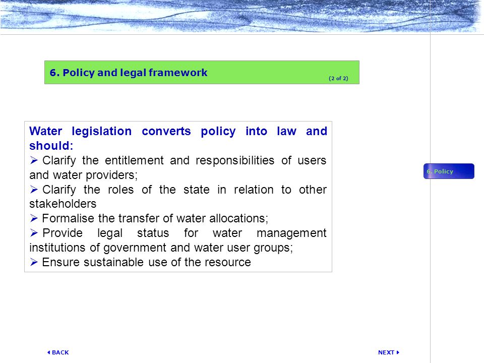 NEXT  BACK Water legislation converts policy into law and should:  Clarify the entitlement and responsibilities of users and water providers;  Clarify the roles of the state in relation to other stakeholders  Formalise the transfer of water allocations;  Provide legal status for water management institutions of government and water user groups;  Ensure sustainable use of the resource 6.