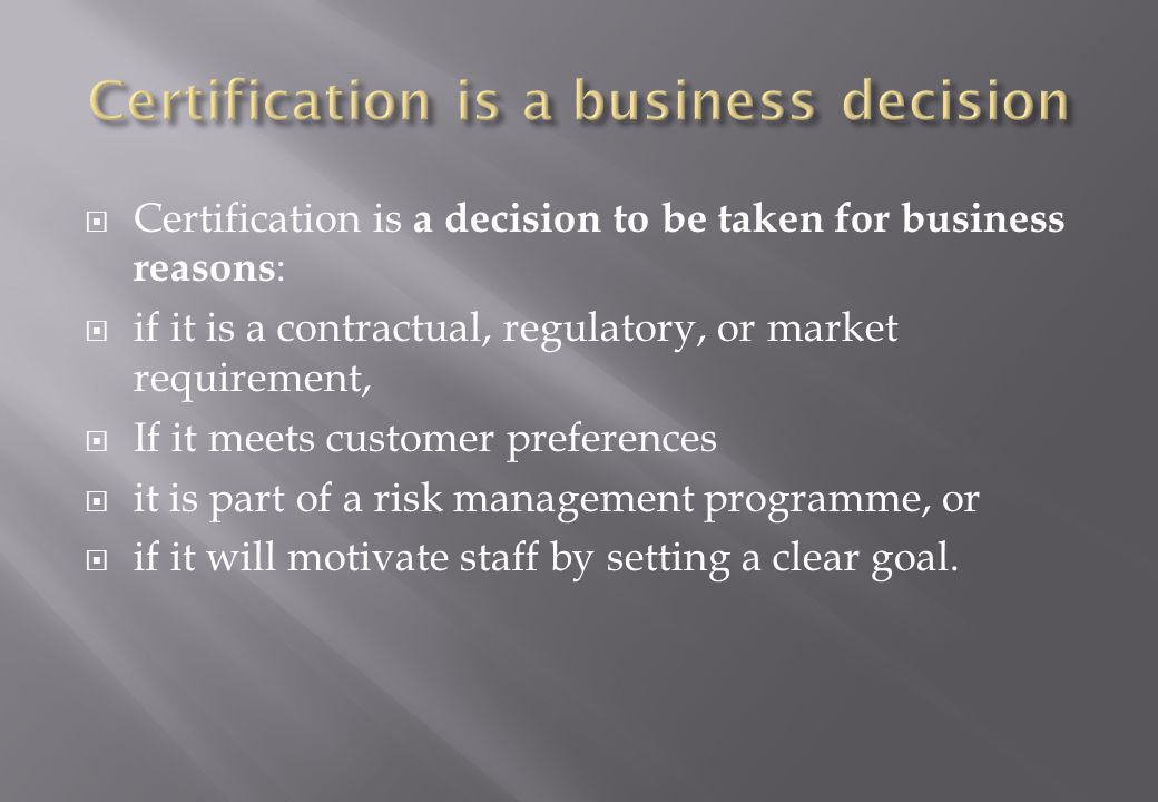  Certification is a decision to be taken for business reasons :  if it is a contractual, regulatory, or market requirement,  If it meets customer preferences  it is part of a risk management programme, or  if it will motivate staff by setting a clear goal.