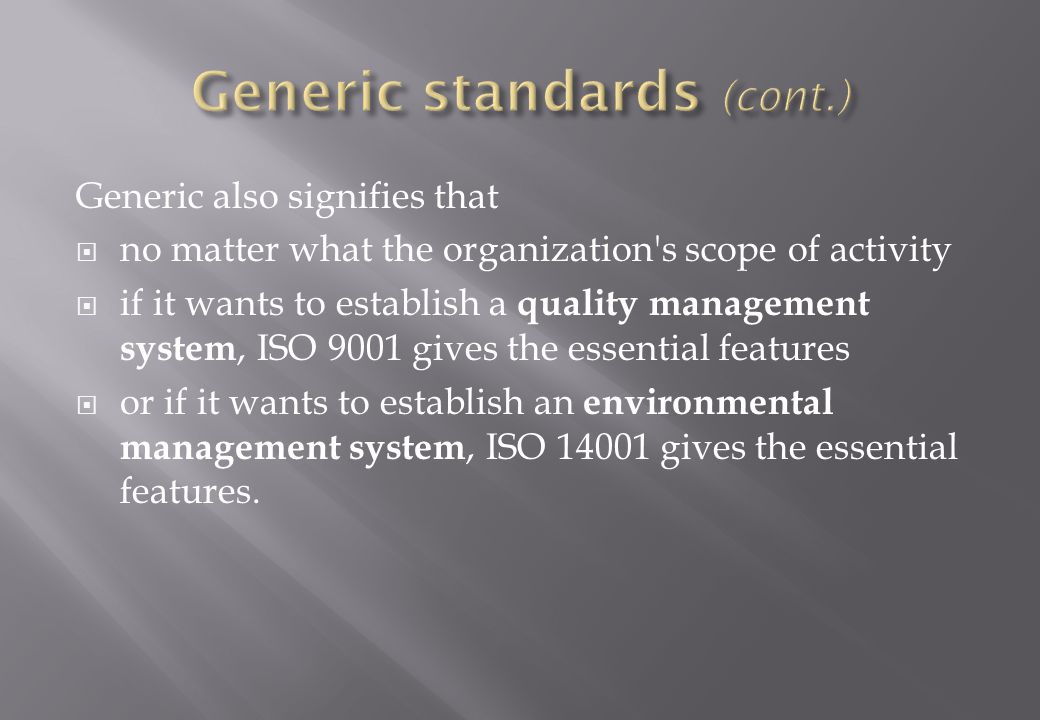 Generic also signifies that  no matter what the organization s scope of activity  if it wants to establish a quality management system, ISO 9001 gives the essential features  or if it wants to establish an environmental management system, ISO gives the essential features.