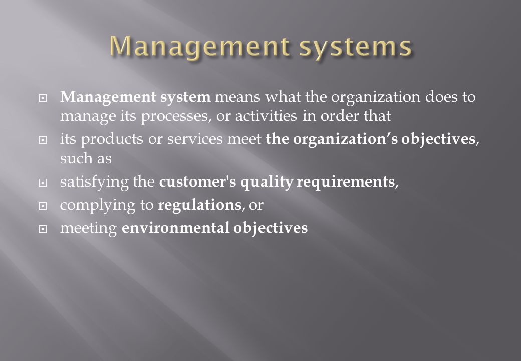  Management system means what the organization does to manage its processes, or activities in order that  its products or services meet the organization’s objectives, such as  satisfying the customer s quality requirements,  complying to regulations, or  meeting environmental objectives