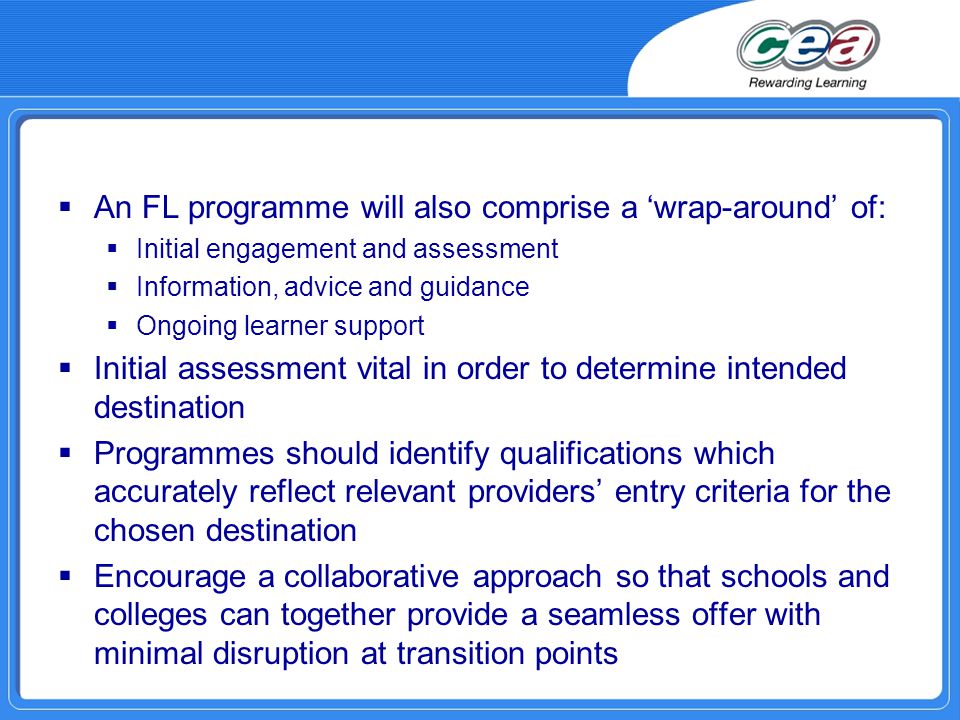  An FL programme will also comprise a ‘wrap-around’ of:  Initial engagement and assessment  Information, advice and guidance  Ongoing learner support  Initial assessment vital in order to determine intended destination  Programmes should identify qualifications which accurately reflect relevant providers’ entry criteria for the chosen destination  Encourage a collaborative approach so that schools and colleges can together provide a seamless offer with minimal disruption at transition points