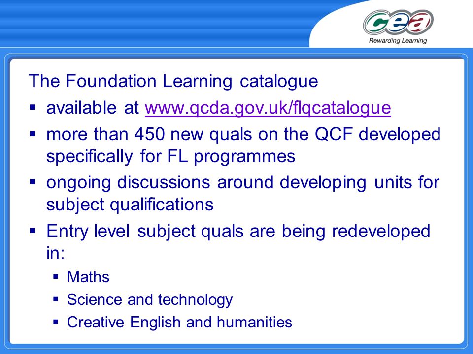 The Foundation Learning catalogue  available at    more than 450 new quals on the QCF developed specifically for FL programmes  ongoing discussions around developing units for subject qualifications  Entry level subject quals are being redeveloped in:  Maths  Science and technology  Creative English and humanities