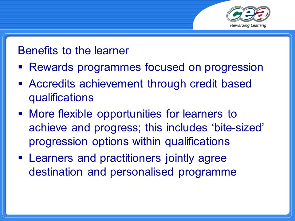 Benefits to the learner  Rewards programmes focused on progression  Accredits achievement through credit based qualifications  More flexible opportunities for learners to achieve and progress; this includes ‘bite-sized’ progression options within qualifications  Learners and practitioners jointly agree destination and personalised programme