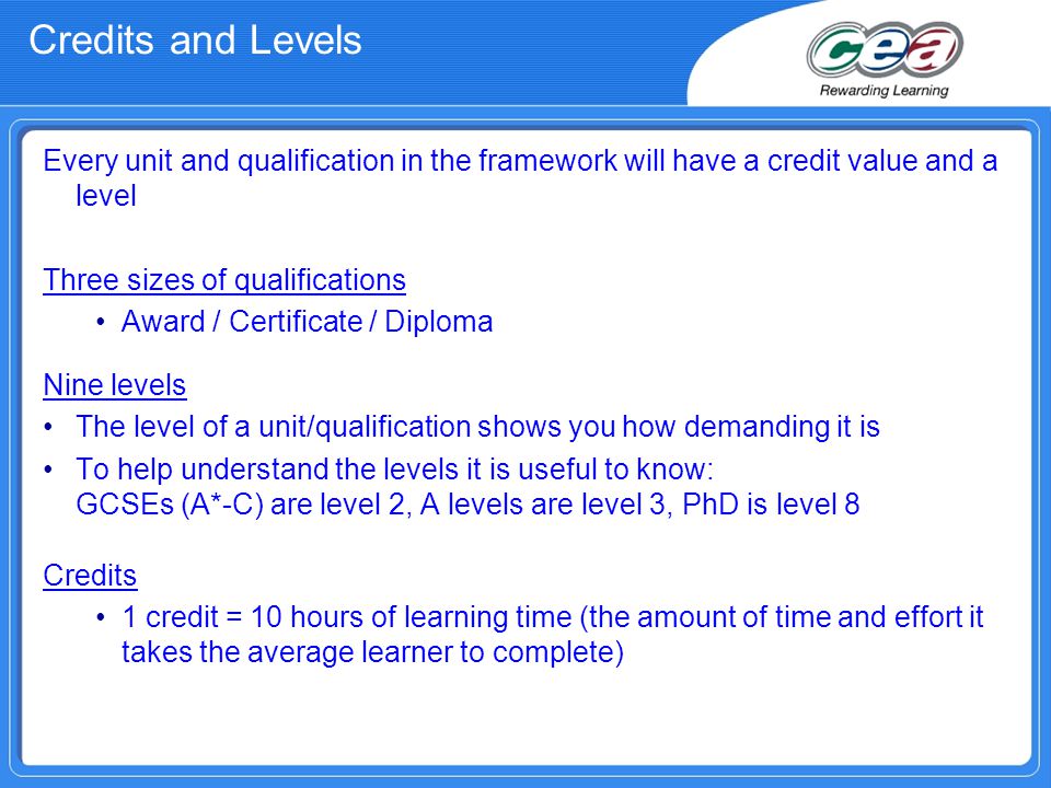 Credits and Levels Every unit and qualification in the framework will have a credit value and a level Three sizes of qualifications Award / Certificate / Diploma Nine levels The level of a unit/qualification shows you how demanding it is To help understand the levels it is useful to know: GCSEs (A*-C) are level 2, A levels are level 3, PhD is level 8 Credits 1 credit = 10 hours of learning time (the amount of time and effort it takes the average learner to complete)