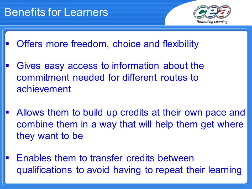 Benefits for Learners  Offers more freedom, choice and flexibility  Gives easy access to information about the commitment needed for different routes to achievement  Allows them to build up credits at their own pace and combine them in a way that will help them get where they want to be  Enables them to transfer credits between qualifications to avoid having to repeat their learning
