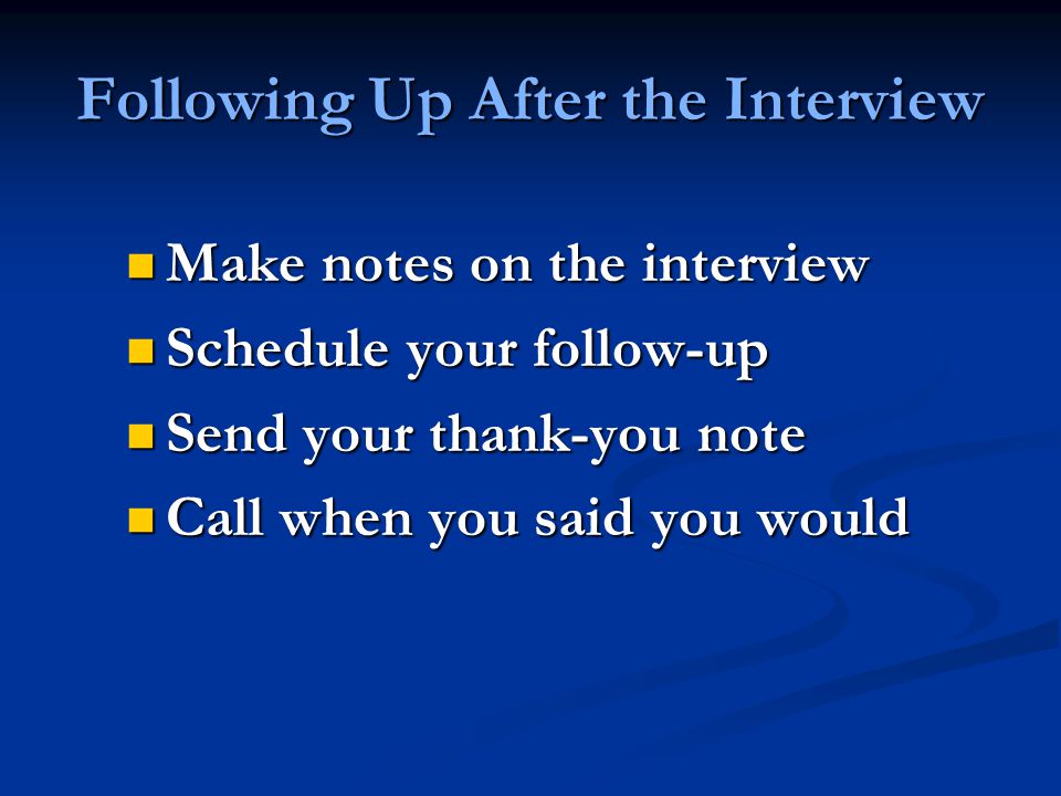 Following Up After the Interview Make notes on the interview Make notes on the interview Schedule your follow-up Schedule your follow-up Send your thank-you note Send your thank-you note Call when you said you would Call when you said you would