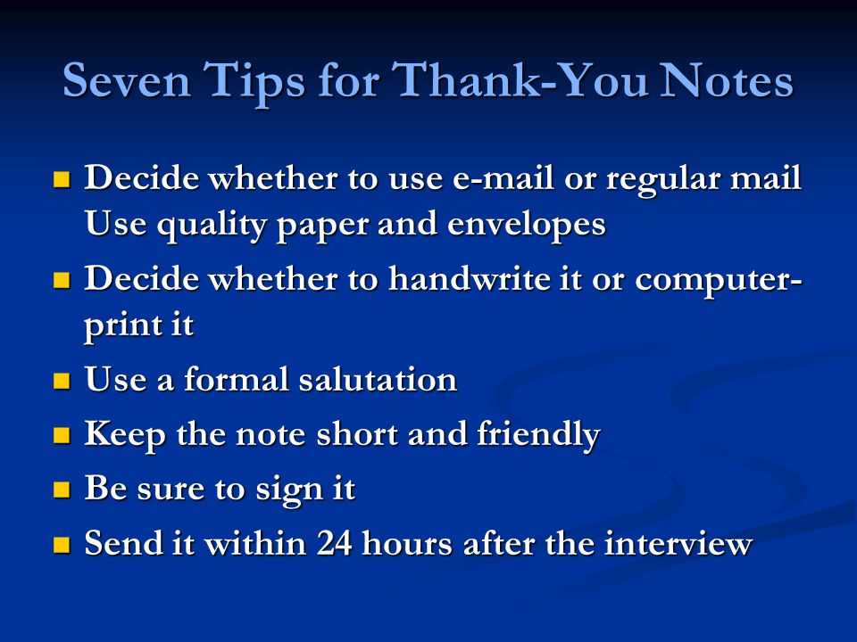 Seven Tips for Thank-You Notes Decide whether to use  or regular mail Use quality paper and envelopes Decide whether to use  or regular mail Use quality paper and envelopes Decide whether to handwrite it or computer- print it Decide whether to handwrite it or computer- print it Use a formal salutation Use a formal salutation Keep the note short and friendly Keep the note short and friendly Be sure to sign it Be sure to sign it Send it within 24 hours after the interview Send it within 24 hours after the interview