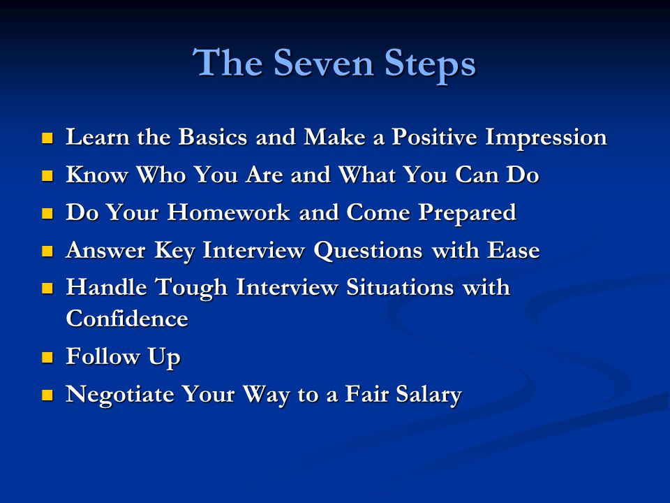 The Seven Steps Learn the Basics and Make a Positive Impression Learn the Basics and Make a Positive Impression Know Who You Are and What You Can Do Know Who You Are and What You Can Do Do Your Homework and Come Prepared Do Your Homework and Come Prepared Answer Key Interview Questions with Ease Answer Key Interview Questions with Ease Handle Tough Interview Situations with Confidence Handle Tough Interview Situations with Confidence Follow Up Follow Up Negotiate Your Way to a Fair Salary Negotiate Your Way to a Fair Salary