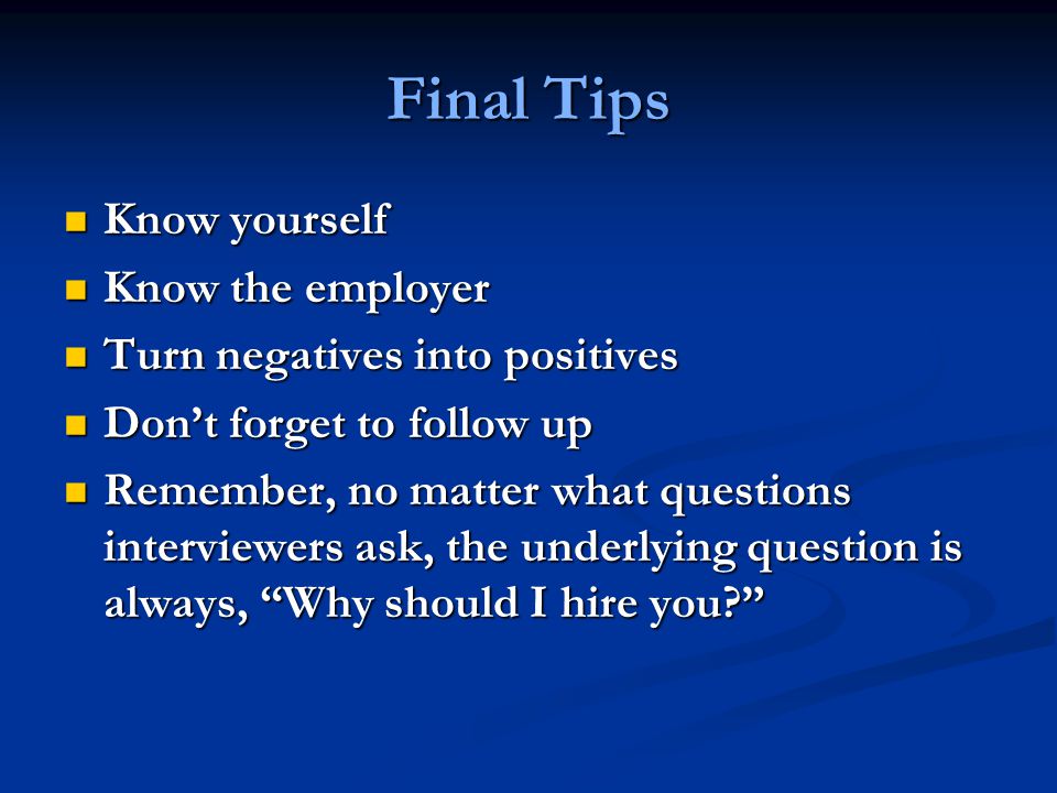 Final Tips Know yourself Know yourself Know the employer Know the employer Turn negatives into positives Turn negatives into positives Don’t forget to follow up Don’t forget to follow up Remember, no matter what questions interviewers ask, the underlying question is always, Why should I hire you Remember, no matter what questions interviewers ask, the underlying question is always, Why should I hire you