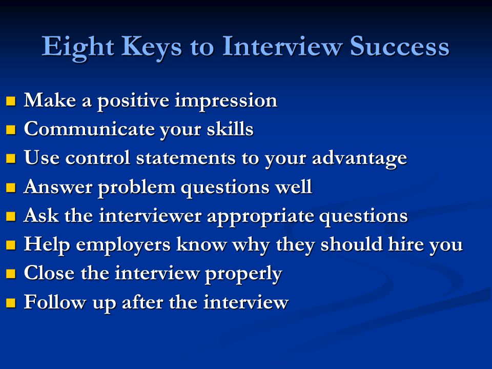 Eight Keys to Interview Success Make a positive impression Make a positive impression Communicate your skills Communicate your skills Use control statements to your advantage Use control statements to your advantage Answer problem questions well Answer problem questions well Ask the interviewer appropriate questions Ask the interviewer appropriate questions Help employers know why they should hire you Help employers know why they should hire you Close the interview properly Close the interview properly Follow up after the interview Follow up after the interview