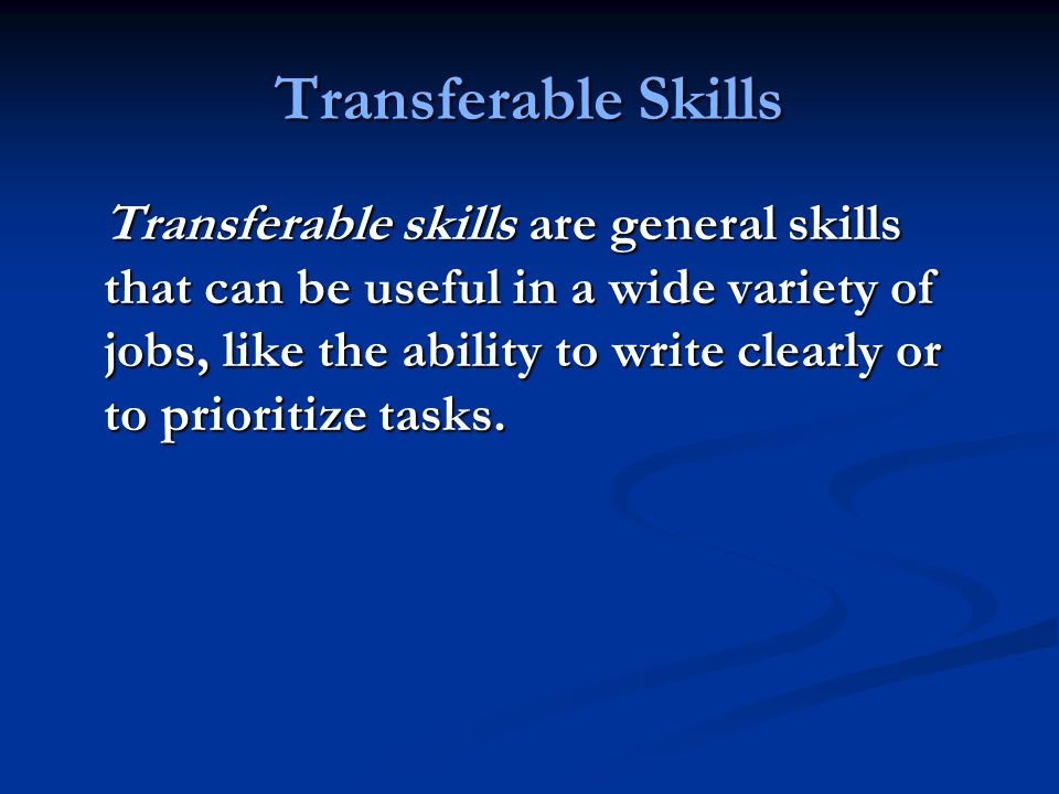 Transferable Skills Transferable skills are general skills that can be useful in a wide variety of jobs, like the ability to write clearly or to prioritize tasks.