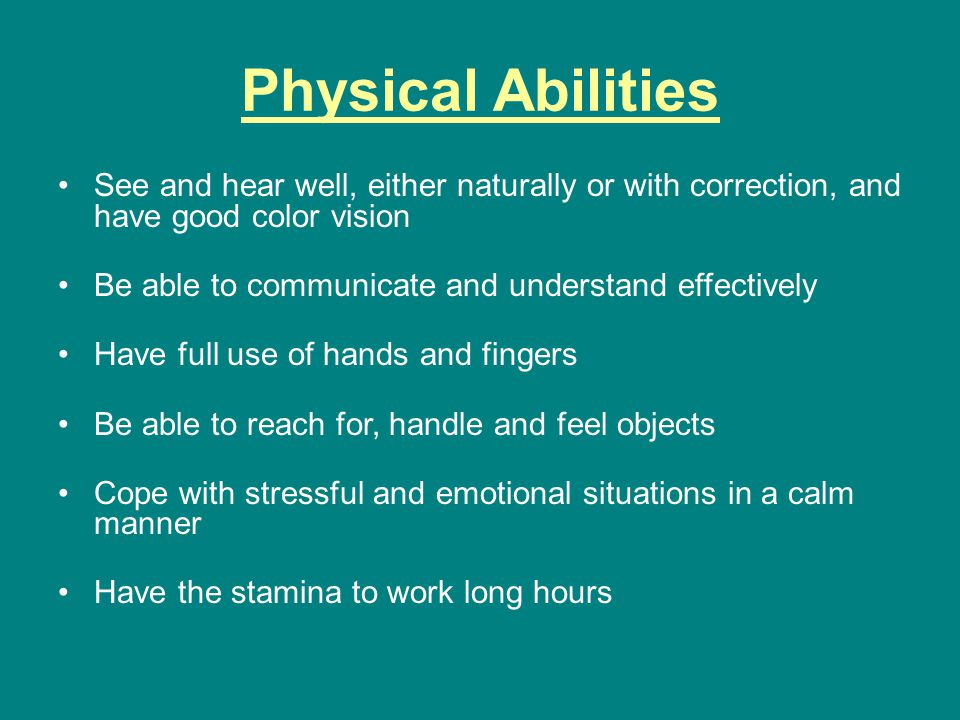 Physical Abilities See and hear well, either naturally or with correction, and have good color vision Be able to communicate and understand effectively Have full use of hands and fingers Be able to reach for, handle and feel objects Cope with stressful and emotional situations in a calm manner Have the stamina to work long hours