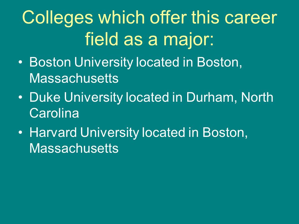Colleges which offer this career field as a major: Boston University located in Boston, Massachusetts Duke University located in Durham, North Carolina Harvard University located in Boston, Massachusetts