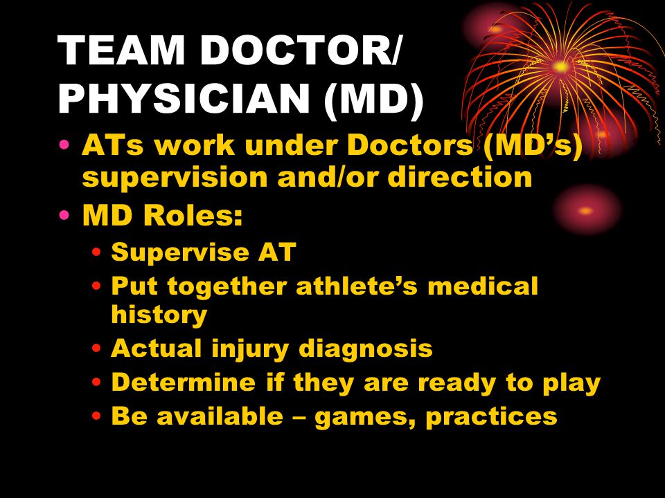 TEAM DOCTOR/ PHYSICIAN (MD) ATs work under Doctors (MD’s) supervision and/or direction MD Roles: Supervise AT Put together athlete’s medical history Actual injury diagnosis Determine if they are ready to play Be available – games, practices