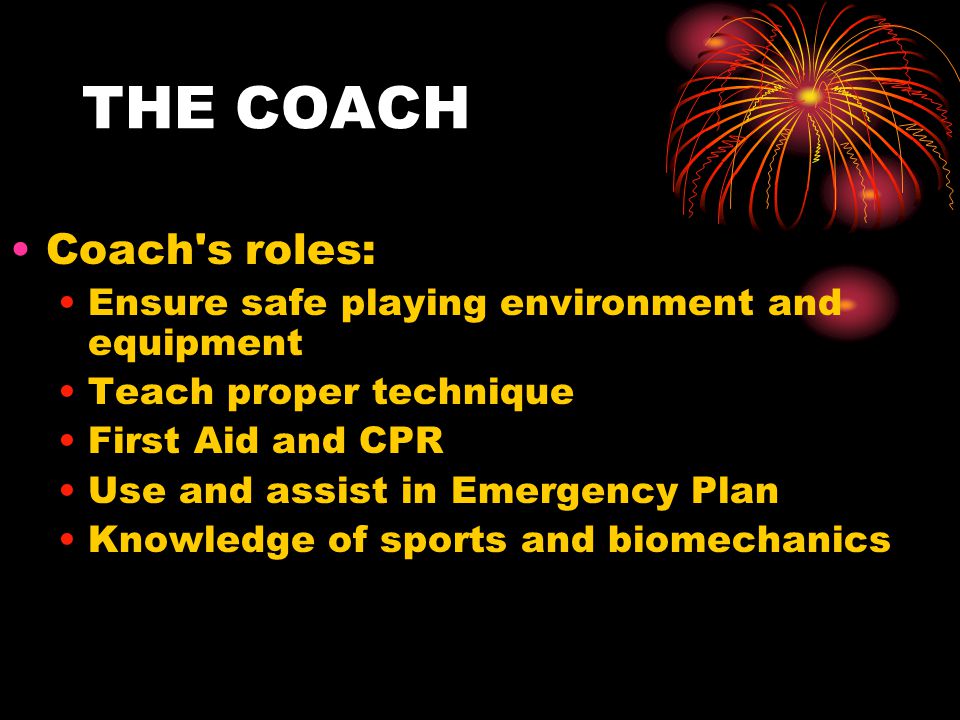 THE COACH Coach s roles: Ensure safe playing environment and equipment Teach proper technique First Aid and CPR Use and assist in Emergency Plan Knowledge of sports and biomechanics