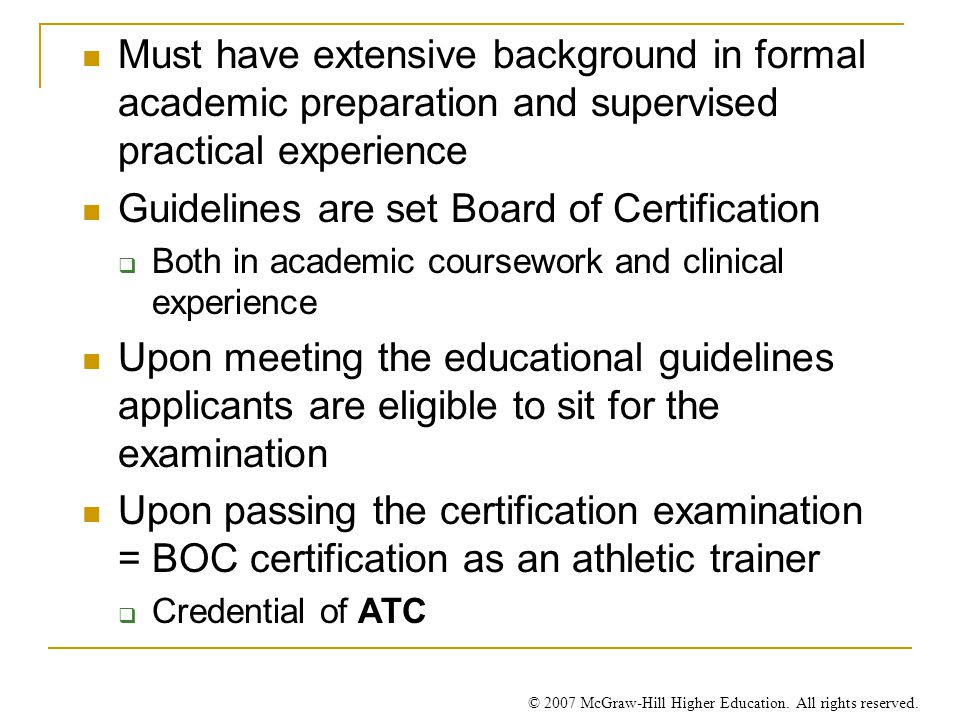 Must have extensive background in formal academic preparation and supervised practical experience Guidelines are set Board of Certification  Both in academic coursework and clinical experience Upon meeting the educational guidelines applicants are eligible to sit for the examination Upon passing the certification examination = BOC certification as an athletic trainer  Credential of ATC
