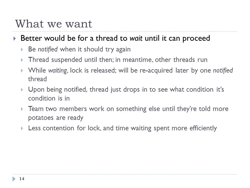 What we want 14  Better would be for a thread to wait until it can proceed  Be notified when it should try again  Thread suspended until then; in meantime, other threads run  While waiting, lock is released; will be re-acquired later by one notified thread  Upon being notified, thread just drops in to see what condition it’s condition is in  Team two members work on something else until they’re told more potatoes are ready  Less contention for lock, and time waiting spent more efficiently