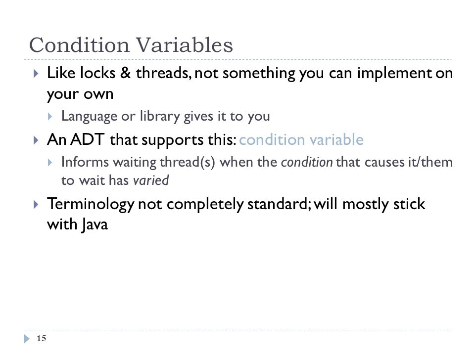 Condition Variables 15  Like locks & threads, not something you can implement on your own  Language or library gives it to you  An ADT that supports this: condition variable  Informs waiting thread(s) when the condition that causes it/them to wait has varied  Terminology not completely standard; will mostly stick with Java