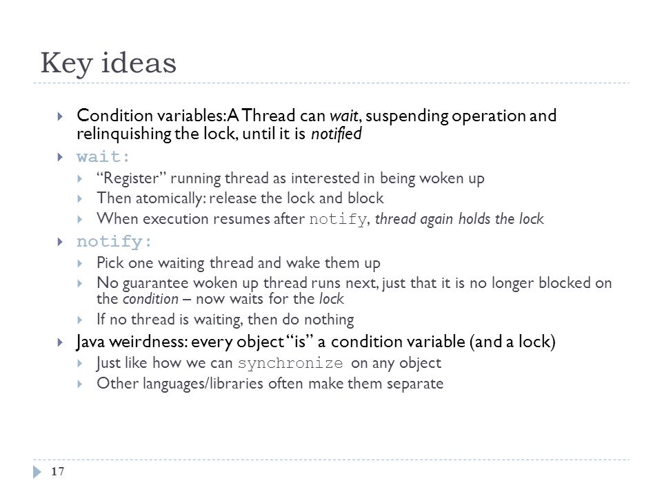 Key ideas 17  Condition variables: A Thread can wait, suspending operation and relinquishing the lock, until it is notified  wait:  Register running thread as interested in being woken up  Then atomically: release the lock and block  When execution resumes after notify, thread again holds the lock  notify:  Pick one waiting thread and wake them up  No guarantee woken up thread runs next, just that it is no longer blocked on the condition – now waits for the lock  If no thread is waiting, then do nothing  Java weirdness: every object is a condition variable (and a lock)  Just like how we can synchronize on any object  Other languages/libraries often make them separate