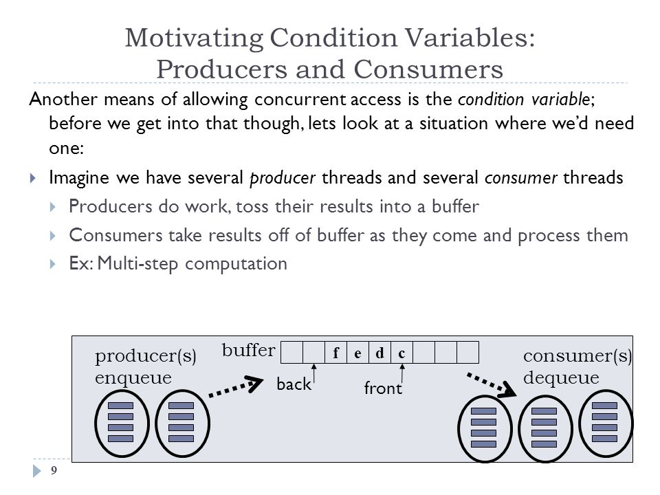 Motivating Condition Variables: Producers and Consumers 9 Another means of allowing concurrent access is the condition variable; before we get into that though, lets look at a situation where we’d need one:  Imagine we have several producer threads and several consumer threads  Producers do work, toss their results into a buffer  Consumers take results off of buffer as they come and process them  Ex: Multi-step computation fedc buffer back front producer(s) enqueue consumer(s) dequeue