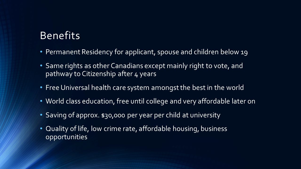 Benefits Permanent Residency for applicant, spouse and children below 19 Same rights as other Canadians except mainly right to vote, and pathway to Citizenship after 4 years Free Universal health care system amongst the best in the world World class education, free until college and very affordable later on Saving of approx.