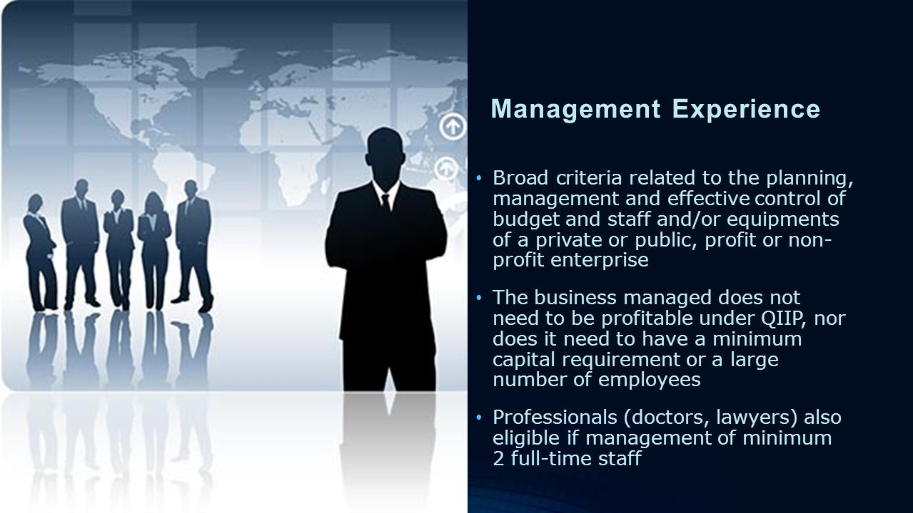 Management Experience Broad criteria related to the planning, management and effective control of budget and staff and/or equipments of a private or public, profit or non- profit enterprise The business managed does not need to be profitable under QIIP, nor does it need to have a minimum capital requirement or a large number of employees Professionals (doctors, lawyers) also eligible if management of minimum 2 full-time staff