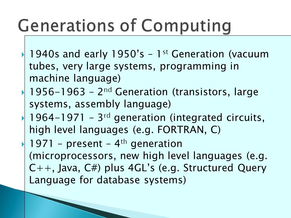  1940s and early 1950’s – 1 st Generation (vacuum tubes, very large systems, programming in machine language)  – 2 nd Generation (transistors, large systems, assembly language)  – 3 rd generation (integrated circuits, high level languages (e.g.
