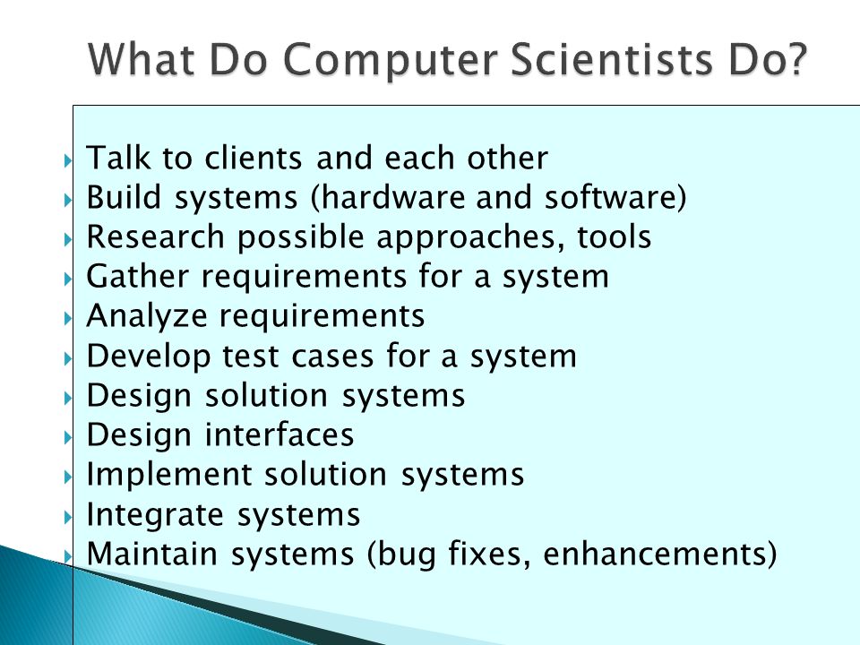  Talk to clients and each other  Build systems (hardware and software)  Research possible approaches, tools  Gather requirements for a system  Analyze requirements  Develop test cases for a system  Design solution systems  Design interfaces  Implement solution systems  Integrate systems  Maintain systems (bug fixes, enhancements)