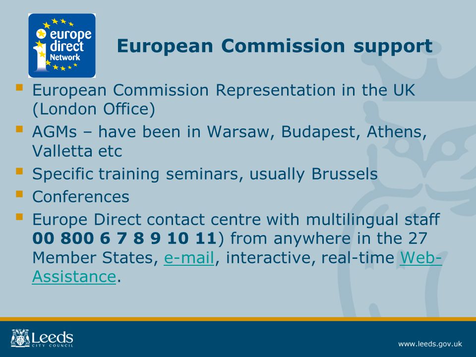  European Commission Representation in the UK (London Office)  AGMs – have been in Warsaw, Budapest, Athens, Valletta etc  Specific training seminars, usually Brussels  Conferences  Europe Direct contact centre with multilingual staff ) from anywhere in the 27 Member States,  , interactive, real-time Web- Assistance. Web- Assistance European Commission support