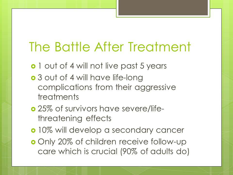 The Battle After Treatment  1 out of 4 will not live past 5 years  3 out of 4 will have life-long complications from their aggressive treatments  25% of survivors have severe/life- threatening effects  10% will develop a secondary cancer  Only 20% of children receive follow-up care which is crucial (90% of adults do)
