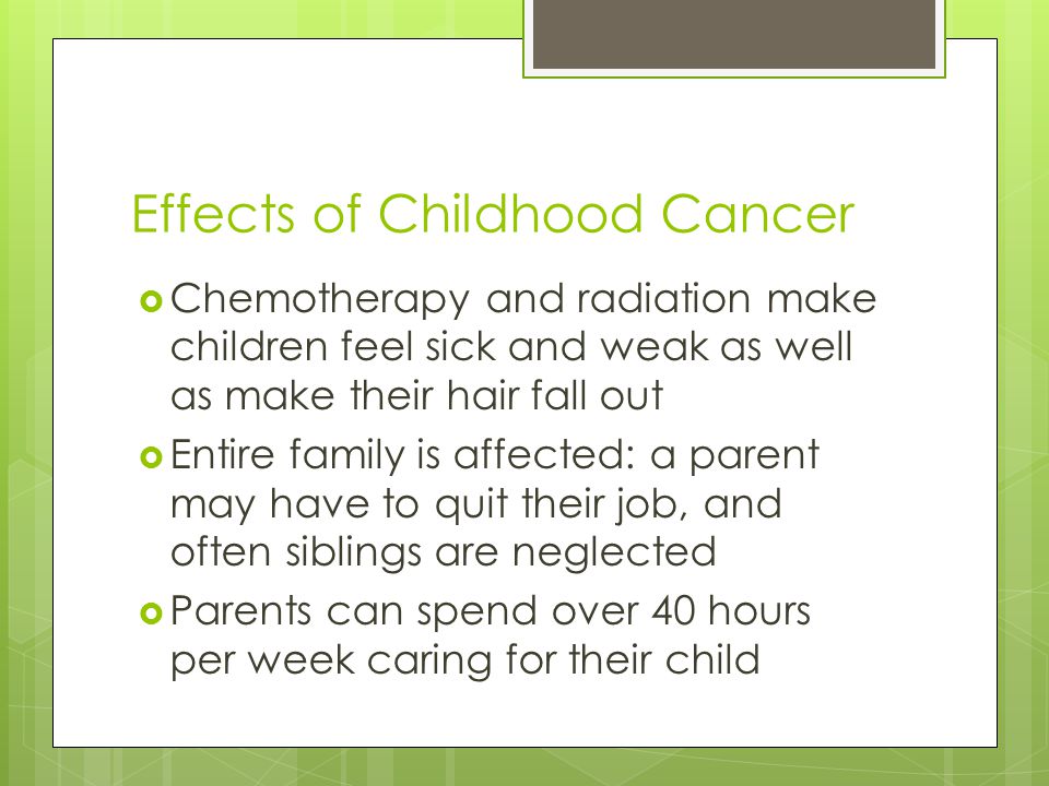 Effects of Childhood Cancer  Chemotherapy and radiation make children feel sick and weak as well as make their hair fall out  Entire family is affected: a parent may have to quit their job, and often siblings are neglected  Parents can spend over 40 hours per week caring for their child