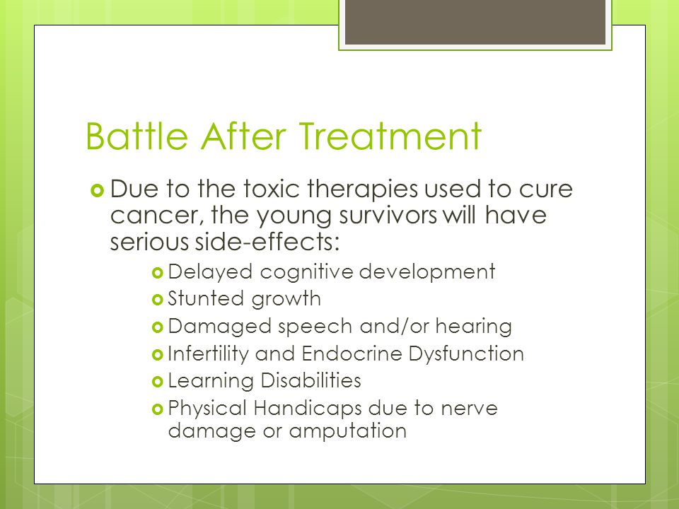 Battle After Treatment  Due to the toxic therapies used to cure cancer, the young survivors will have serious side-effects:  Delayed cognitive development  Stunted growth  Damaged speech and/or hearing  Infertility and Endocrine Dysfunction  Learning Disabilities  Physical Handicaps due to nerve damage or amputation