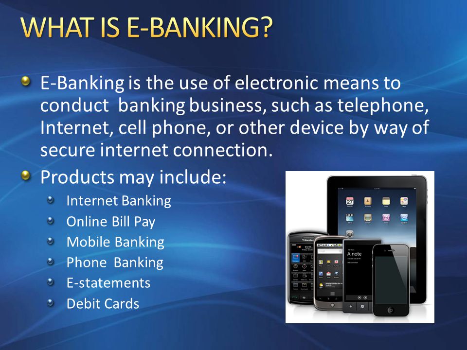 E-Banking is the use of electronic means to conduct banking business, such as telephone, Internet, cell phone, or other device by way of secure internet connection.