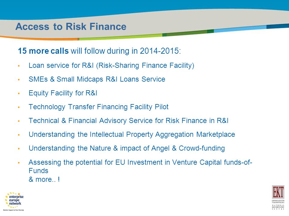 Title of the presentation | Date |14 Access to Risk Finance 15 more calls will follow during in : Loan service for R&I (Risk-Sharing Finance Facility) SMEs & Small Midcaps R&I Loans Service Equity Facility for R&I Technology Transfer Financing Facility Pilot Technical & Financial Advisory Service for Risk Finance in R&I Understanding the Intellectual Property Aggregation Marketplace Understanding the Nature & impact of Angel & Crowd-funding Assessing the potential for EU Investment in Venture Capital funds-of- Funds & more..