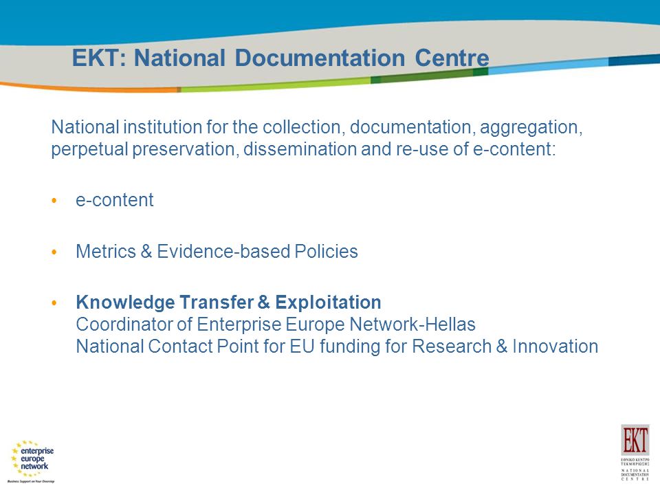 Title of the presentation | Date |3 EKT: National Documentation Centre National institution for the collection, documentation, aggregation, perpetual preservation, dissemination and re-use of e-content: e-content Metrics & Evidence-based Policies Knowledge Transfer & Exploitation Coordinator of Enterprise Europe Network-Hellas National Contact Point for EU funding for Research & Innovation