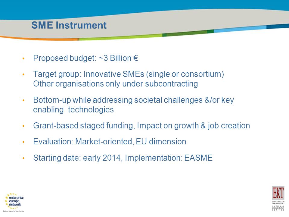 Title of the presentation | Date |9 SME Instrument Proposed budget: ~3 Billion € Target group: Innovative SMEs (single or consortium) Other organisations only under subcontracting Bottom-up while addressing societal challenges &/or key enabling technologies Grant-based staged funding, Impact on growth & job creation Evaluation: Market-oriented, EU dimension Starting date: early 2014, Implementation: EASME