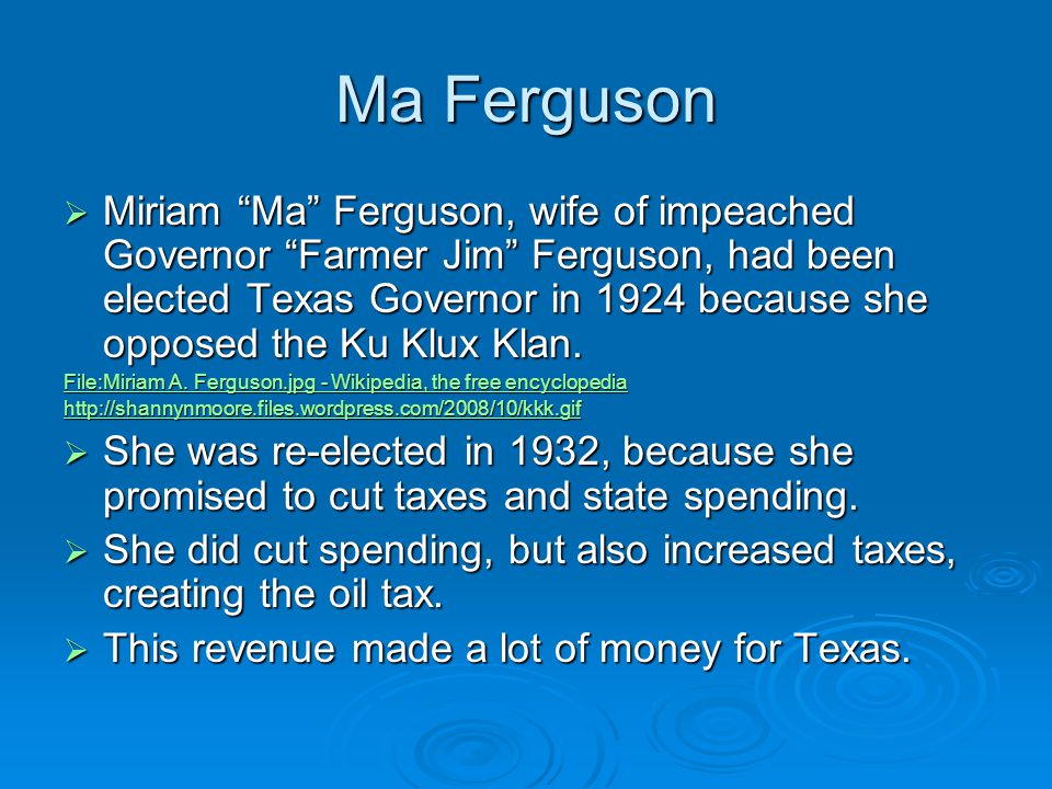 Ma Ferguson  Miriam Ma Ferguson, wife of impeached Governor Farmer Jim Ferguson, had been elected Texas Governor in 1924 because she opposed the Ku Klux Klan.