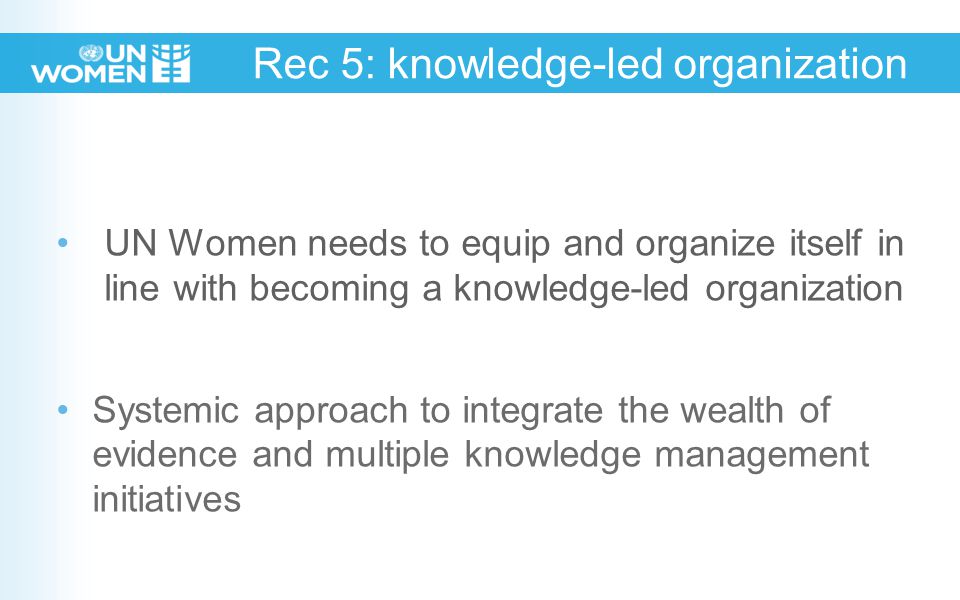 Rec 5: knowledge-led organization UN Women needs to equip and organize itself in line with becoming a knowledge-led organization Systemic approach to integrate the wealth of evidence and multiple knowledge management initiatives