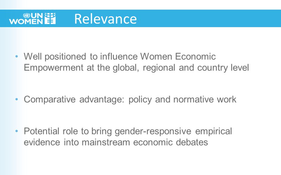Well positioned to influence Women Economic Empowerment at the global, regional and country level Comparative advantage: policy and normative work Potential role to bring gender-responsive empirical evidence into mainstream economic debates Relevance