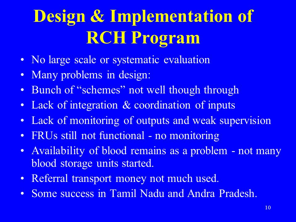 10 Design & Implementation of RCH Program No large scale or systematic evaluation Many problems in design: Bunch of schemes not well though through Lack of integration & coordination of inputs Lack of monitoring of outputs and weak supervision FRUs still not functional - no monitoring Availability of blood remains as a problem - not many blood storage units started.
