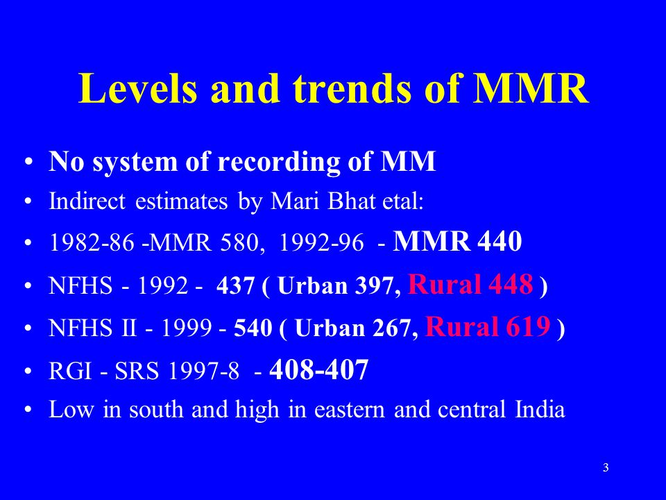 3 Levels and trends of MMR No system of recording of MM Indirect estimates by Mari Bhat etal: MMR 580, MMR 440 NFHS ( Urban 397, Rural 448 ) NFHS II ( Urban 267, Rural 619 ) RGI - SRS Low in south and high in eastern and central India