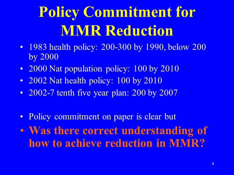 4 Policy Commitment for MMR Reduction 1983 health policy: by 1990, below 200 by Nat population policy: 100 by Nat health policy: 100 by tenth five year plan: 200 by 2007 Policy commitment on paper is clear but Was there correct understanding of how to achieve reduction in MMR