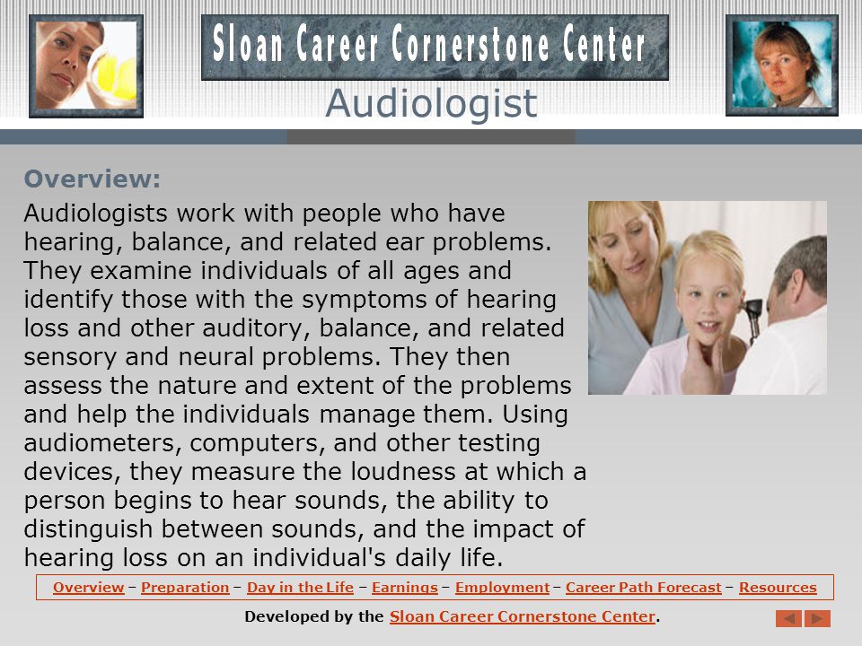 OverviewOverview – Preparation – Day in the Life – Earnings – Employment – Career Path Forecast – ResourcesPreparationDay in the LifeEarningsEmploymentCareer Path ForecastResources Developed by the Sloan Career Cornerstone Center.Sloan Career Cornerstone Center Audiologist