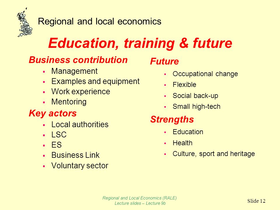 Regional and local economics Slide 12 Education, training & future Business contribution  Management  Examples and equipment  Work experience  Mentoring Key actors  Local authorities  LSC  ES  Business Link  Voluntary sector Future  Occupational change  Flexible  Social back-up  Small high-tech Strengths  Education  Health  Culture, sport and heritage Regional and Local Economics (RALE) Lecture slides – Lecture 9b